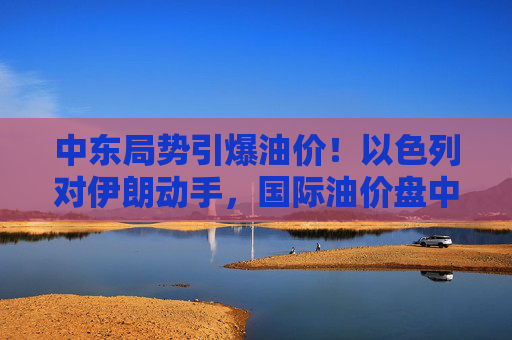 中东局势引爆油价！以色列对伊朗动手，国际油价盘中急拉13%