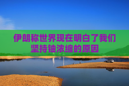 伊朗称世界现在明白了我们坚持铀浓缩的原因
