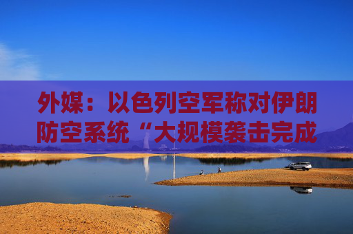 外媒：以色列空军称对伊朗防空系统“大规模袭击完成”