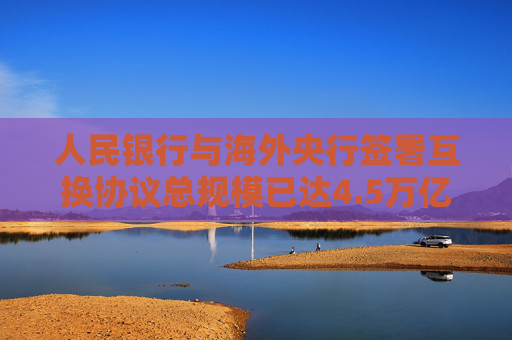 人民银行与海外央行签署互换协议总规模已达4.5万亿元
