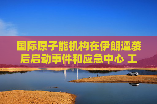 国际原子能机构在伊朗遭袭后启动事件和应急中心 工作组将全天候待命