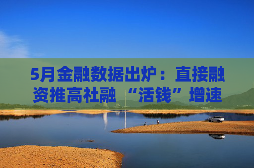 5月金融数据出炉：直接融资推高社融 “活钱”增速明显加快