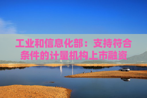 工业和信息化部：支持符合条件的计量机构上市融资