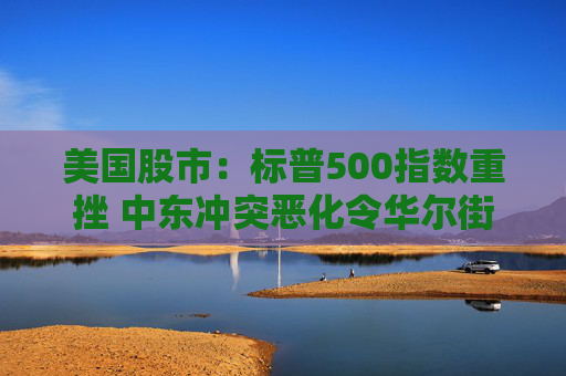 美国股市：标普500指数重挫 中东冲突恶化令华尔街系紧安全带