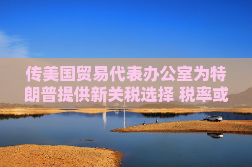 传美国贸易代表办公室为特朗普提供新关税选择 税率或低于20%