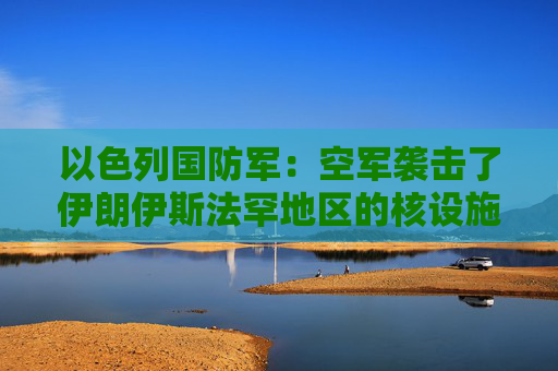 以色列国防军：空军袭击了伊朗伊斯法罕地区的核设施