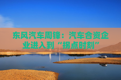 东风汽车周锋：汽车合资企业进入到“拐点时刻”