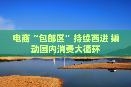 电商“包邮区”持续西进 撬动国内消费大循环