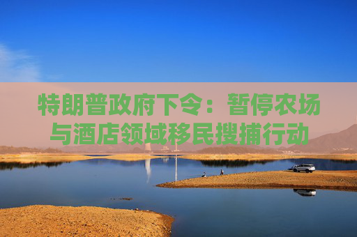 特朗普政府下令：暂停农场与酒店领域移民搜捕行动