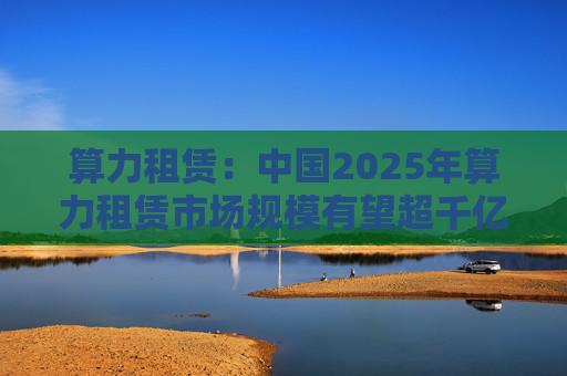 算力租赁：中国2025年算力租赁市场规模有望超千亿  第1张
