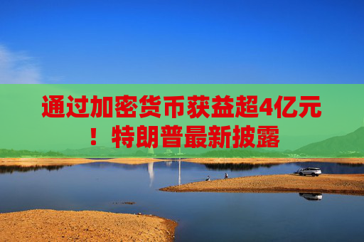 通过加密货币获益超4亿元！特朗普最新披露