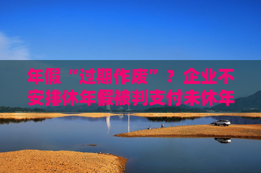 年假“过期作废”？企业不安排休年假被判支付未休年假工资