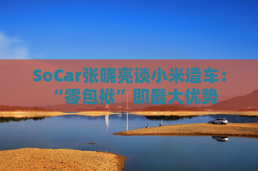 SoCar张晓亮谈小米造车：“零包袱”即最大优势