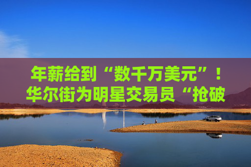 年薪给到“数千万美元”！华尔街为明星交易员“抢破头”