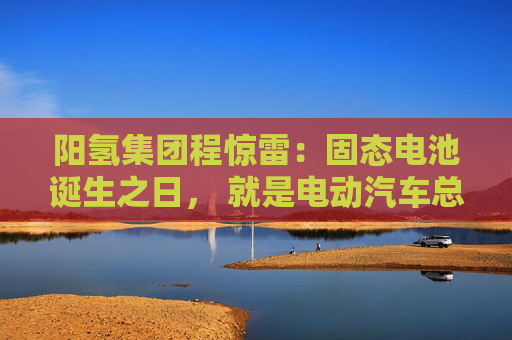 阳氢集团程惊雷：固态电池诞生之日， 就是电动汽车总体成本大幅度下降之时