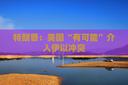特朗普：美国“有可能”介入伊以冲突