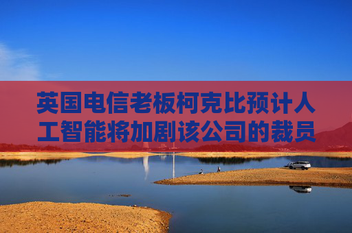 英国电信老板柯克比预计人工智能将加剧该公司的裁员规模