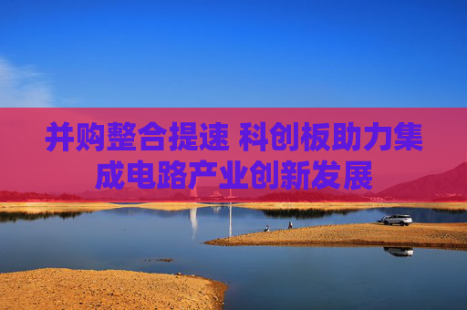 并购整合提速 科创板助力集成电路产业创新发展