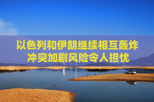 以色列和伊朗继续相互轰炸 冲突加剧风险令人担忧