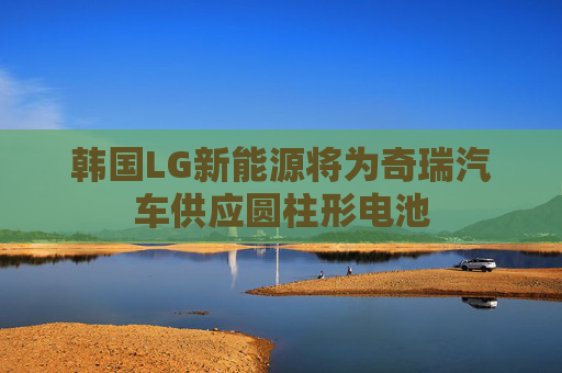 韩国LG新能源将为奇瑞汽车供应圆柱形电池