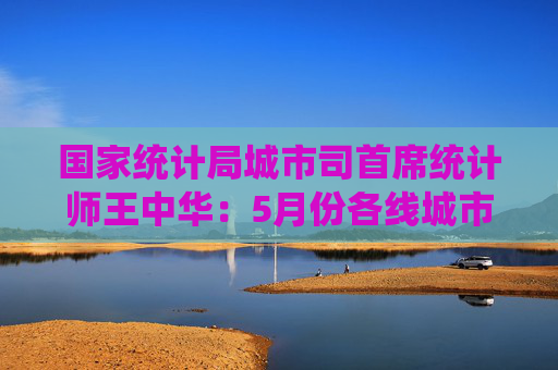 国家统计局城市司首席统计师王中华：5月份各线城市商品住宅销售价格同比降幅继续收窄