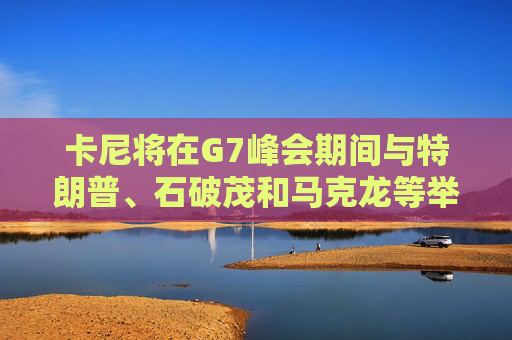 卡尼将在G7峰会期间与特朗普、石破茂和马克龙等举行双边会晤
