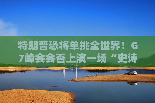 特朗普恐将单挑全世界！G7峰会会否上演一场“史诗级”争吵？