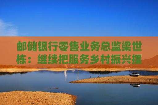 邮储银行零售业务总监梁世栋：继续把服务乡村振兴摆在战略突出位置