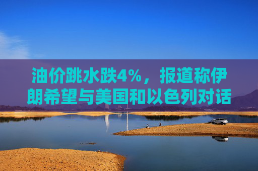 油价跳水跌4%，报道称伊朗希望与美国和以色列对话，寻求结束敌对状态