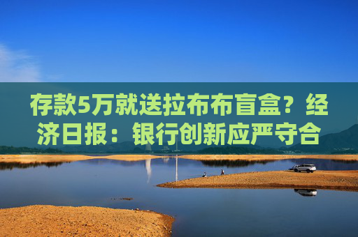 存款5万就送拉布布盲盒？经济日报：银行创新应严守合规底线