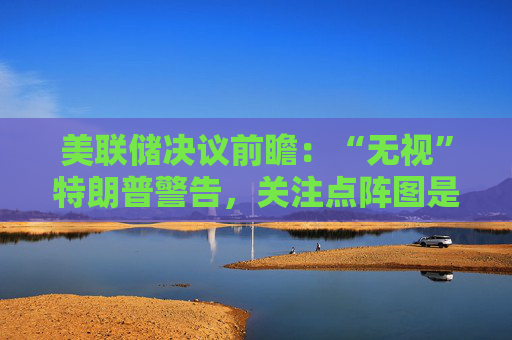 美联储决议前瞻：“无视”特朗普警告，关注点阵图是否会有变化