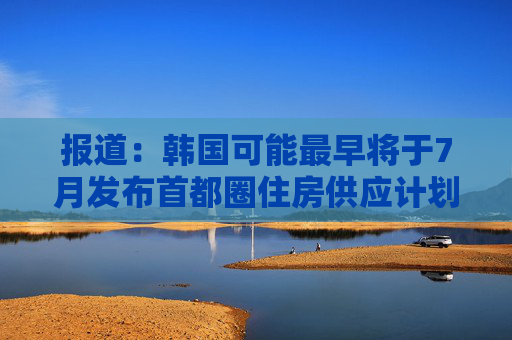 报道：韩国可能最早将于7月发布首都圈住房供应计划