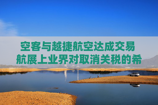 空客与越捷航空达成交易 航展上业界对取消关税的希望升温