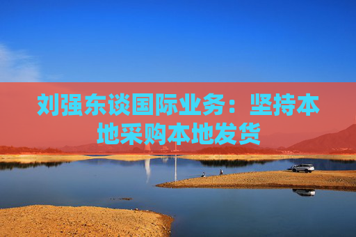 刘强东谈国际业务：坚持本地采购本地发货