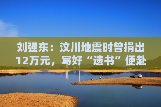 刘强东：汶川地震时曾捐出12万元，写好“遗书”便赴灾区救援