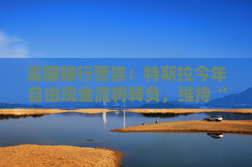 富国银行警告：特斯拉今年自由现金流将转负，维持“卖出”评级