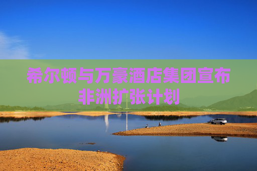希尔顿与万豪酒店集团宣布非洲扩张计划
