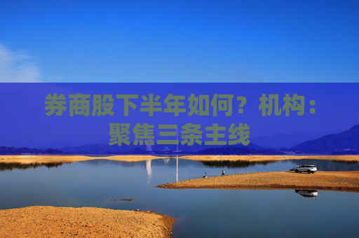 券商股下半年如何？机构：聚焦三条主线