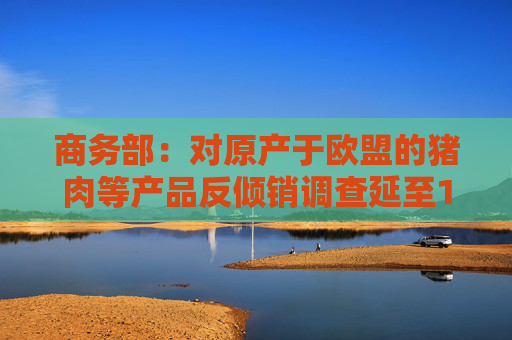商务部：对原产于欧盟的猪肉等产品反倾销调查延至12月16日