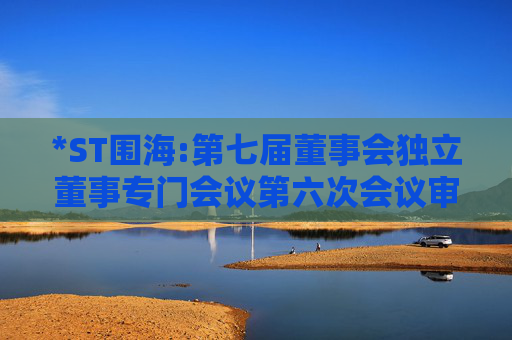 *ST围海:第七届董事会独立董事专门会议第六次会议审查意见