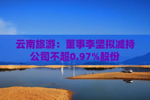 云南旅游：董事李坚拟减持公司不超0.97%股份