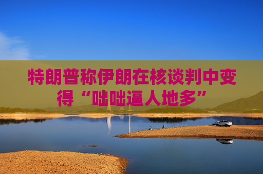 特朗普称伊朗在核谈判中变得“咄咄逼人地多”