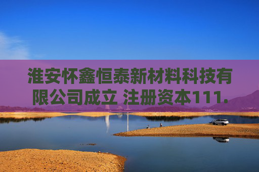 淮安怀鑫恒泰新材料科技有限公司成立 注册资本111.1121万人民币