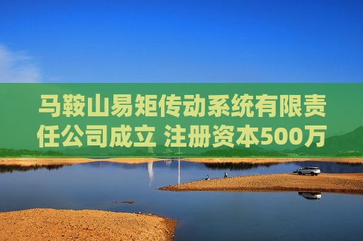 马鞍山易矩传动系统有限责任公司成立 注册资本500万人民币