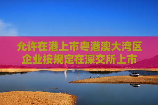 允许在港上市粤港澳大湾区企业按规定在深交所上市