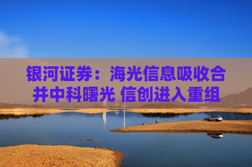 银河证券：海光信息吸收合并中科曙光 信创进入重组快车道