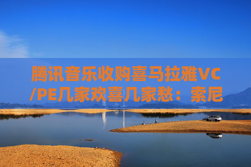 腾讯音乐收购喜马拉雅VC/PE几家欢喜几家愁：索尼音乐亏近千万美元 Medai Star折价31.4%退出