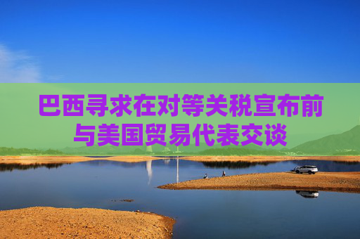 巴西寻求在对等关税宣布前与美国贸易代表交谈