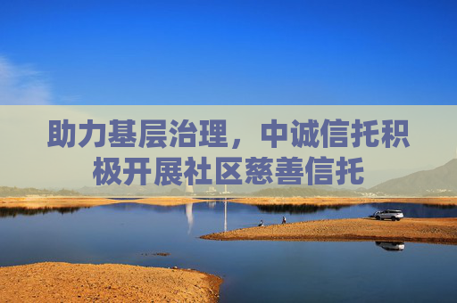 助力基层治理，中诚信托积极开展社区慈善信托