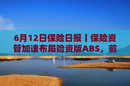 6月12日保险日报丨保险资管加速布局险资版ABS，前5个月险资向私募股权基金注资近300亿元